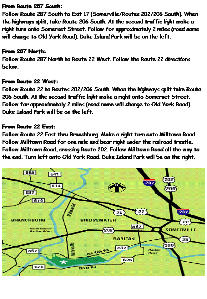 Text Box: From Route 287 South:
Follow Route 287 South to Exit 17 (Somerville/Routes 202/206 South). When the highways split, take Route 206 South. At the second traffic light make a right turn onto Somerset Street. Follow for approximately 2 miles (road name will change to Old York Road). Duke Island Park will be on the left.
From 287 North:
Follow Route 287 North to Route 22 West. Follow the Route 22 directions below.
From Route 22 West:
Follow Route 22 to Routes 202/206 South. When the highways split take Route 206 South. At the second traffic light make a right onto Somerset Street. Follow for approximately 2 miles (road name will change to Old York Road). Duke Island Park will be on the left.
From Route 22 East:    
Follow Route 22 East thru Branchburg. Make a right turn onto Milltown Road. Follow Milltown Road for one mile and bear right under the railroad trestle. Follow Milltown Road, crossing Route 202. Follow Milltown Road all the way to the end. Turn left onto Old York Road. Duke Island Park will be on the right.

